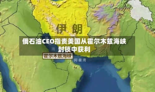 俄石油CEO指责美国从霍尔木兹海峡封锁中获利-第3张图片