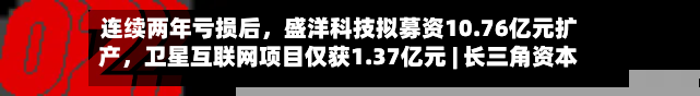 连续两年亏损后，盛洋科技拟募资10.76亿元扩产，卫星互联网项目仅获1.37亿元 | 长三角资本局-第3张图片
