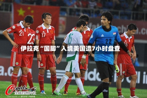 伊拉克“国脚”入境美国遭7小时盘查-第2张图片
