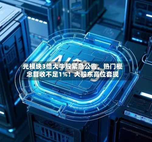 光模块3倍大牛股紧急公告，热门概念营收不足1%！大股东高位套现