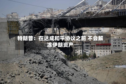特朗普：在达成和平协议之前 不会解冻伊朗资产-第3张图片