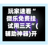 玩家速看“微乐免费挂试用三天”(辅助神器)开挂详细教程