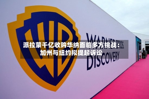 派拉蒙千亿收购华纳面临多方挑战:加州与纽约拟提起诉讼-第2张图片