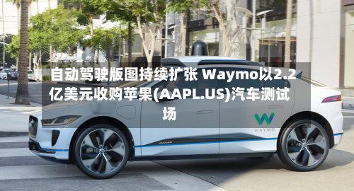 自动驾驶版图持续扩张 Waymo以2.2亿美元收购苹果(AAPL.US)汽车测试场-第3张图片