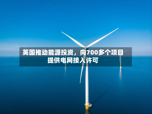 英国推动能源投资，向700多个项目提供电网接入许可