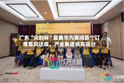 广东“众创杯”复赛华为赛场首个订单意向达成，产业赛道频亮高分-第2张图片