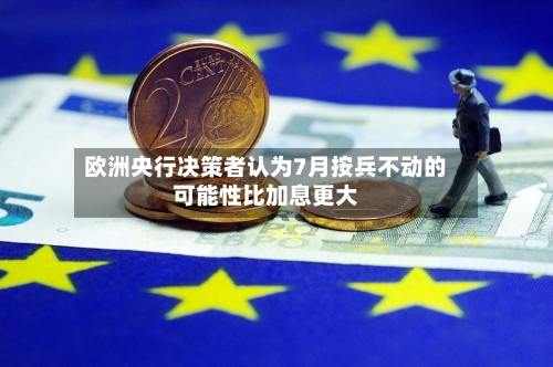 欧洲央行决策者认为7月按兵不动的可能性比加息更大