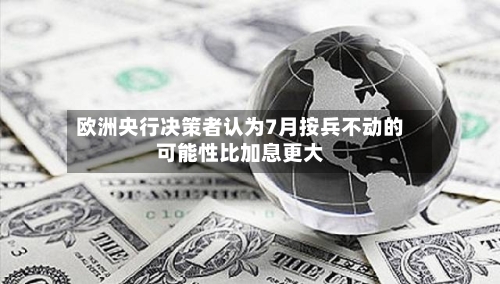 欧洲央行决策者认为7月按兵不动的可能性比加息更大-第2张图片