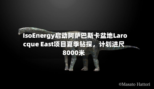 IsoEnergy启动阿萨巴斯卡盆地Larocque East项目夏季钻探，计划进尺8000米