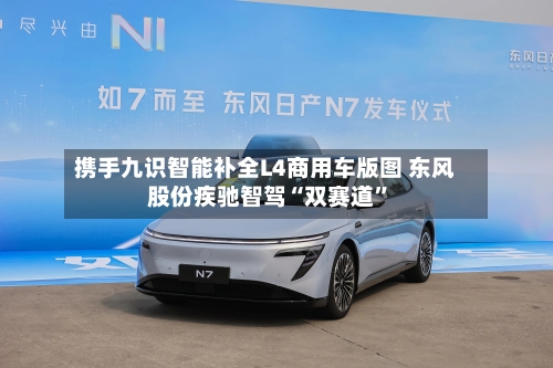 携手九识智能补全L4商用车版图 东风股份疾驰智驾“双赛道”