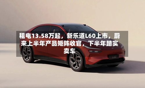 租电13.58万起，新乐道L60上市，蔚来上半年产品矩阵收官	，下半年踏实卖车-第2张图片