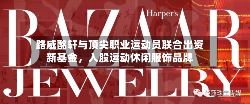 路威酩轩与顶尖职业运动员联合出资新基金，入股运动休闲服饰品牌