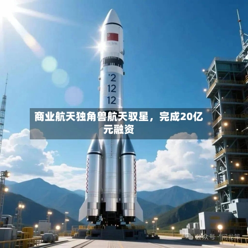 商业航天独角兽航天驭星，完成20亿元融资-第2张图片