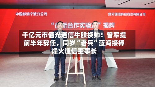 千亿元市值光通信牛股换帅！曾军提前半年辞任，同岁“老兵”蓝海接棒烽火通信董事长