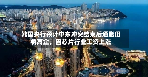 韩国央行预计中东冲突结束后通胀仍将高企，因芯片行业工资上涨