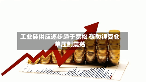 工业硅供应逐步趋于宽松 碳酸锂受仓单压制震荡