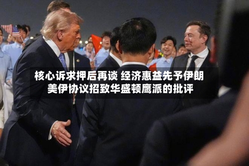 核心诉求押后再谈 经济惠益先予伊朗 美伊协议招致华盛顿鹰派的批评-第3张图片