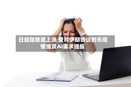 日经指数或上涨 受对伊朗协议的乐观情绪及AI需求提振