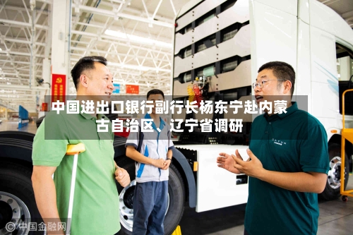 中国进出口银行副行长杨东宁赴内蒙古自治区、辽宁省调研-第2张图片