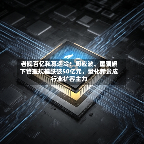 老牌百亿私募遇冷！周应波、童驯旗下管理规模跌破50亿元，量化新贵成行业扩容主力