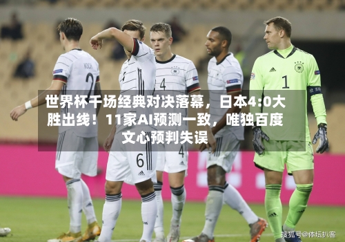 世界杯千场经典对决落幕，日本4:0大胜出线！11家AI预测一致，唯独百度文心预判失误