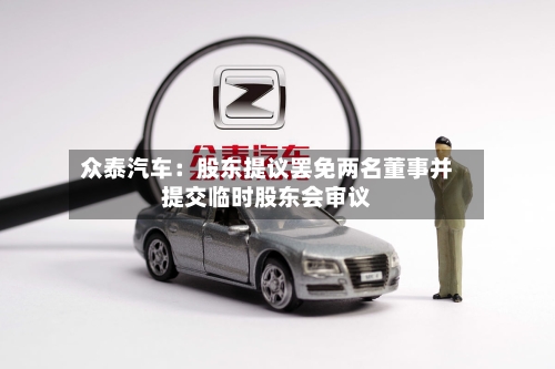 众泰汽车:股东提议罢免两名董事并提交临时股东会审议-第2张图片