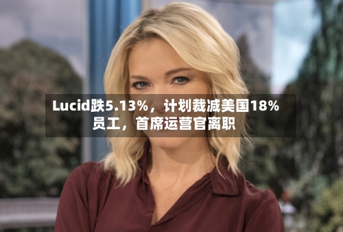 Lucid跌5.13%，计划裁减美国18%员工，首席运营官离职-第2张图片