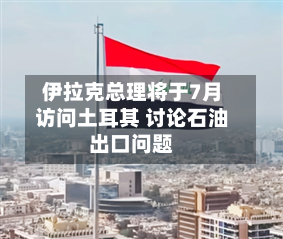 伊拉克总理将于7月访问土耳其 讨论石油出口问题-第2张图片