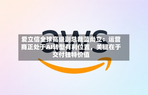 爱立信全球高级副总裁蓝尚立：运营商正处于AI转型有利位置，关键在于交付独特价值-第3张图片