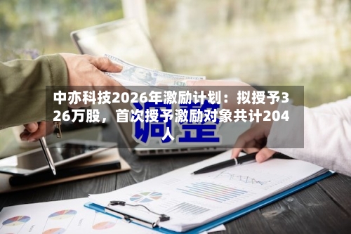 中亦科技2026年激励计划：拟授予326万股，首次授予激励对象共计204人