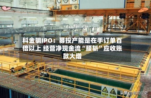 科金明IPO：募投产能是在手订单百倍以上 经营净现金流“腰斩	”应收账款大增-第3张图片