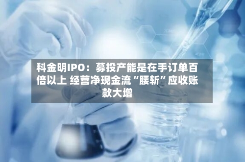 科金明IPO：募投产能是在手订单百倍以上 经营净现金流“腰斩”应收账款大增-第2张图片