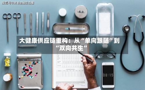 大健康供应链重构：从“单向跟随	”到“双向共生”-第3张图片