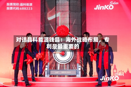 对话晶科能源钱晶：海外战略布局	，专利是最重要的-第3张图片