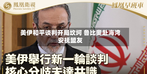 美伊和平谈判开局坎坷 鲁比奥赴海湾安抚盟友-第3张图片
