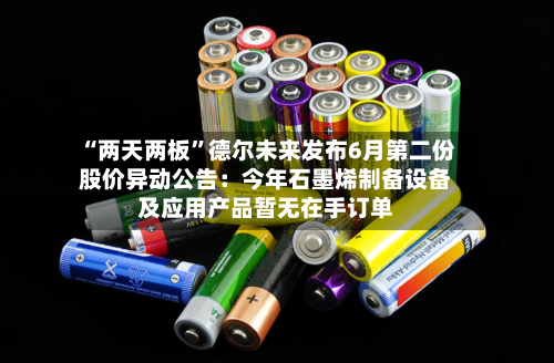“两天两板”德尔未来发布6月第二份股价异动公告：今年石墨烯制备设备及应用产品暂无在手订单-第3张图片