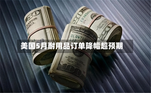 美国5月耐用品订单降幅超预期-第3张图片