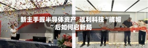 新主手握半导体资产  返利科技“摘帽	”后如何启新局-第2张图片