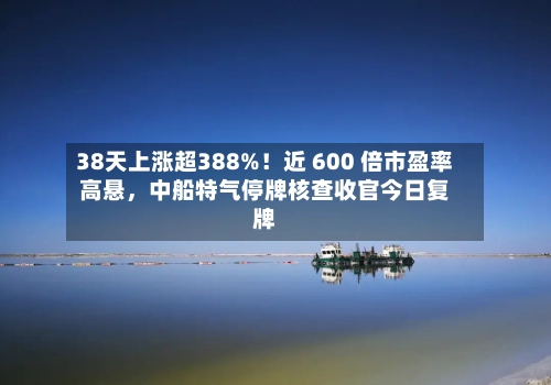 38天上涨超388%！近 600 倍市盈率高悬	，中船特气停牌核查收官今日复牌-第3张图片