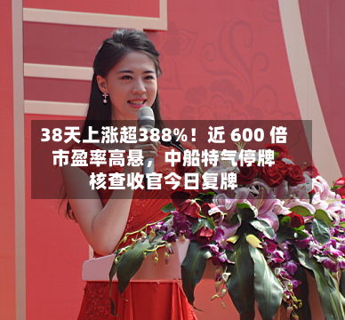 38天上涨超388%！近 600 倍市盈率高悬，中船特气停牌核查收官今日复牌-第2张图片