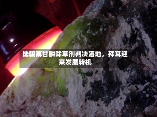 比较高法院草甘膦除草剂判决落地，拜耳迎来发展转机