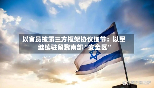以官员披露三方框架协议细节：以军继续驻留黎南部“安全区”