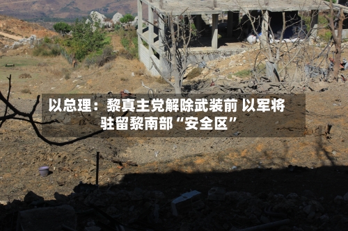 以总理：黎真主党解除武装前 以军将驻留黎南部“安全区”-第2张图片