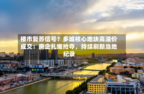 楼市复苏信号？多城核心地块高溢价成交：房企扎堆抢夺	，持续刷新当地纪录-第2张图片